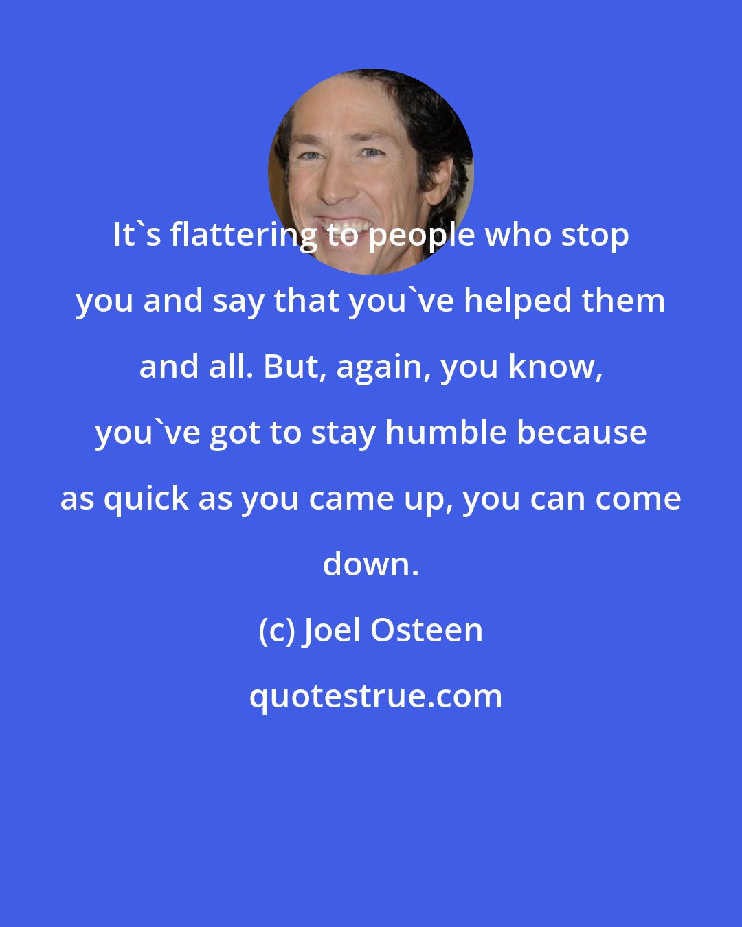 Joel Osteen: It's flattering to people who stop you and say that you've helped them and all. But, again, you know, you've got to stay humble because as quick as you came up, you can come down.