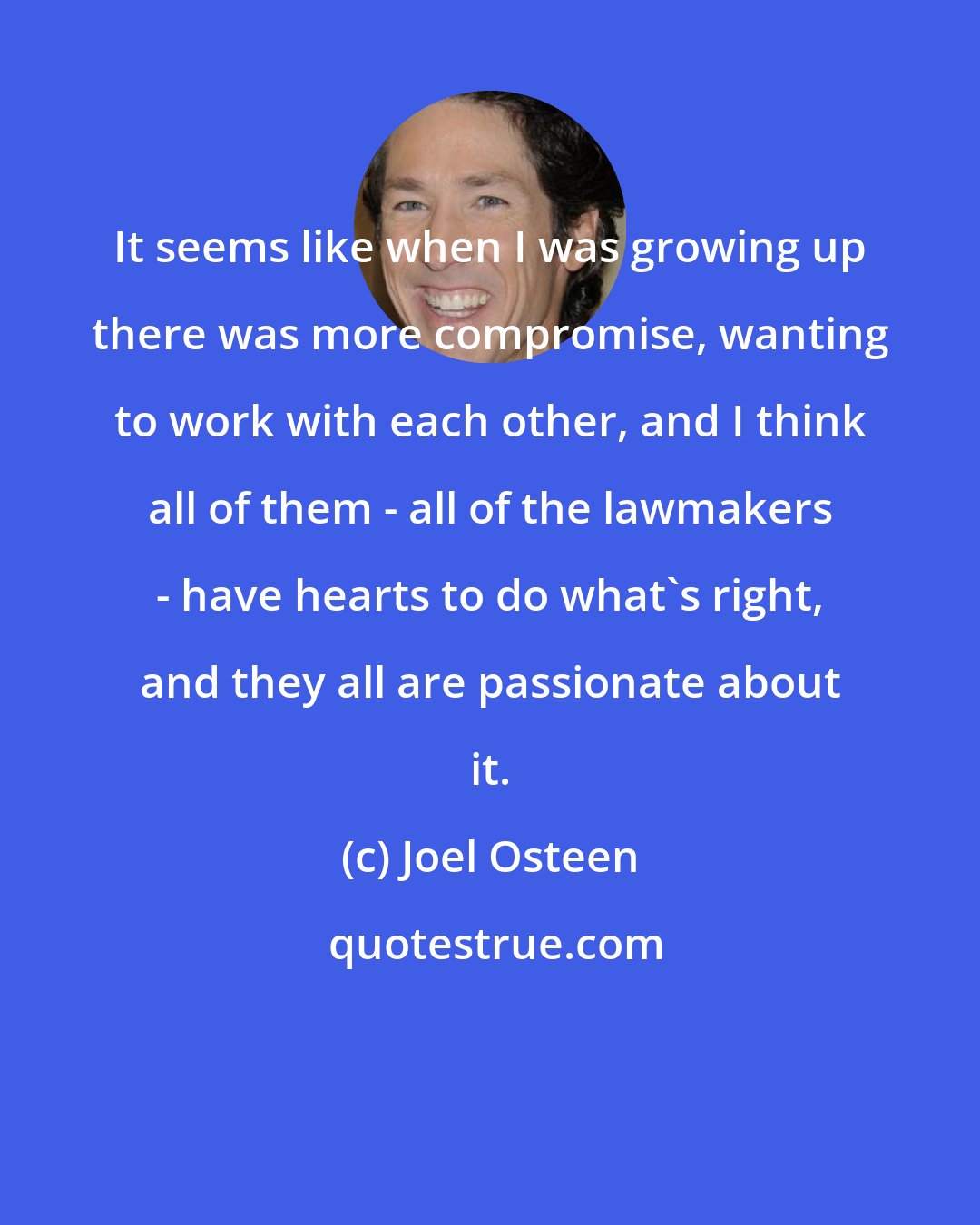 Joel Osteen: It seems like when I was growing up there was more compromise, wanting to work with each other, and I think all of them - all of the lawmakers - have hearts to do what's right, and they all are passionate about it.