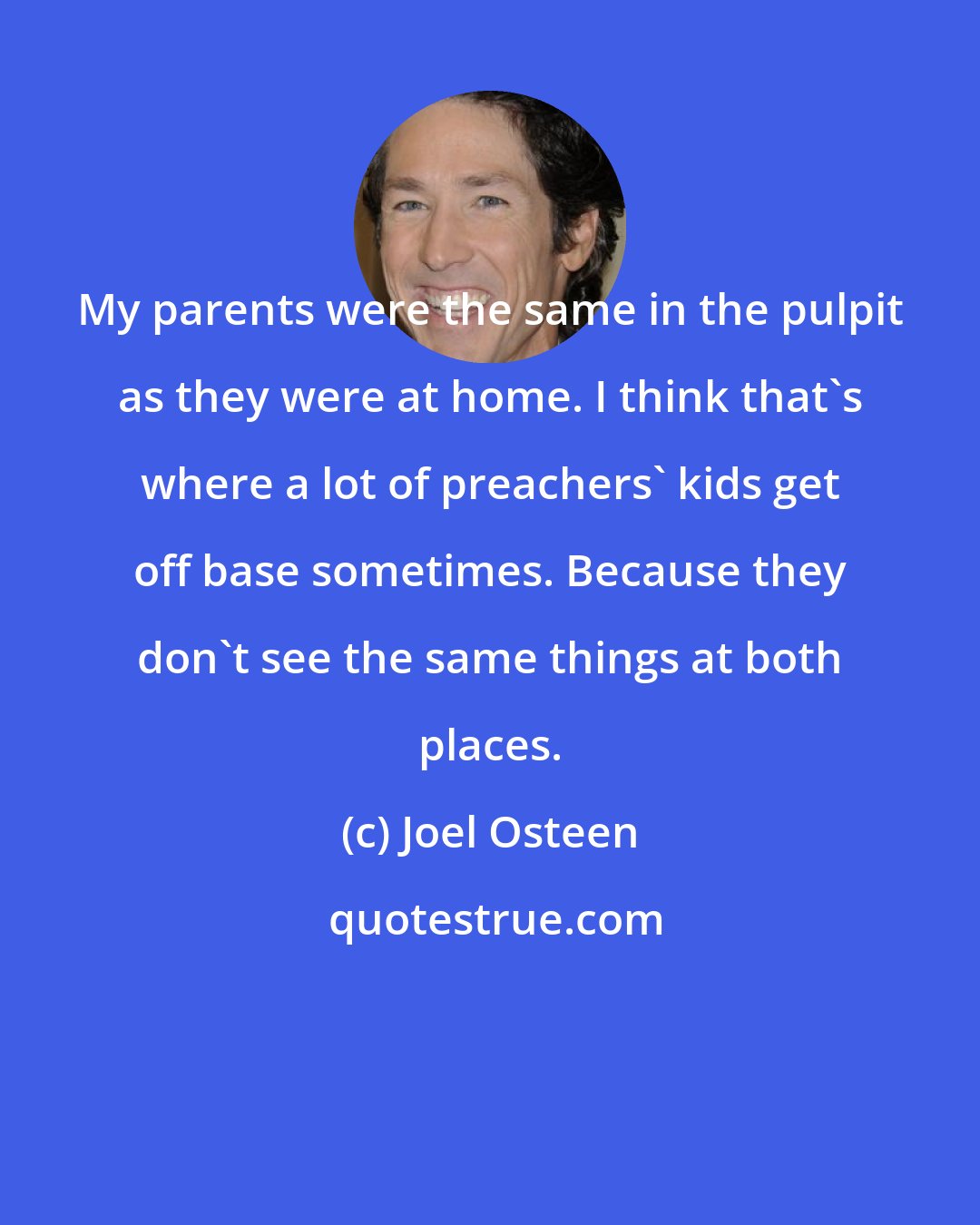 Joel Osteen: My parents were the same in the pulpit as they were at home. I think that's where a lot of preachers' kids get off base sometimes. Because they don't see the same things at both places.