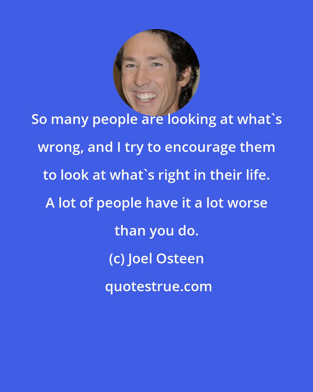 Joel Osteen: So many people are looking at what's wrong, and I try to encourage them to look at what's right in their life. A lot of people have it a lot worse than you do.