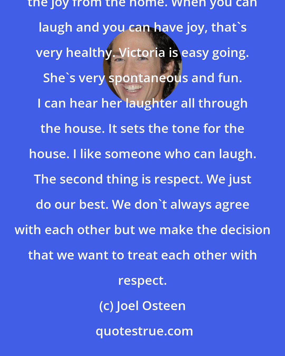 Joel Osteen: We keep a lot of humor and laughter in the home. A lot of times these days, people let the stress of life take the joy from the home. When you can laugh and you can have joy, that's very healthy. Victoria is easy going. She's very spontaneous and fun. I can hear her laughter all through the house. It sets the tone for the house. I like someone who can laugh. The second thing is respect. We just do our best. We don't always agree with each other but we make the decision that we want to treat each other with respect.