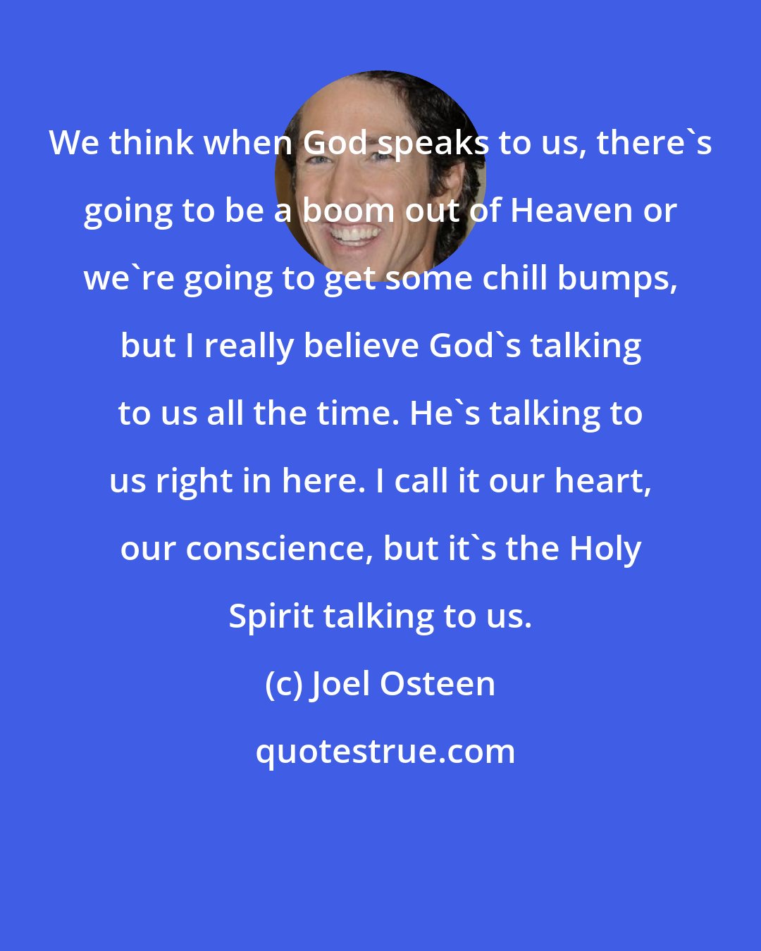 Joel Osteen: We think when God speaks to us, there's going to be a boom out of Heaven or we're going to get some chill bumps, but I really believe God's talking to us all the time. He's talking to us right in here. I call it our heart, our conscience, but it's the Holy Spirit talking to us.