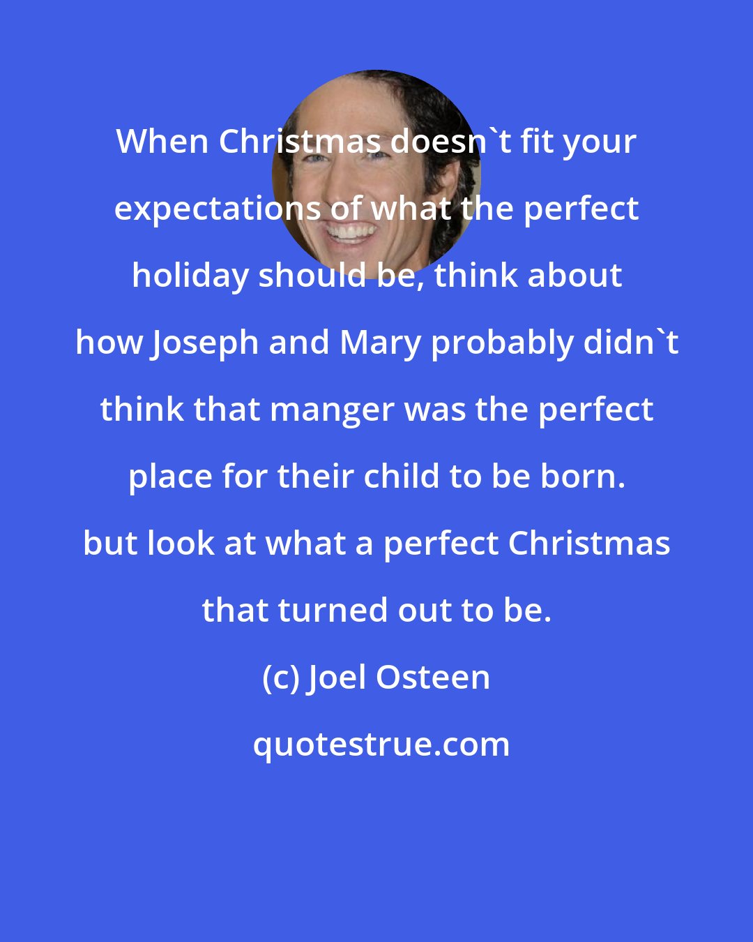 Joel Osteen: When Christmas doesn't fit your expectations of what the perfect holiday should be, think about how Joseph and Mary probably didn't think that manger was the perfect place for their child to be born. but look at what a perfect Christmas that turned out to be.