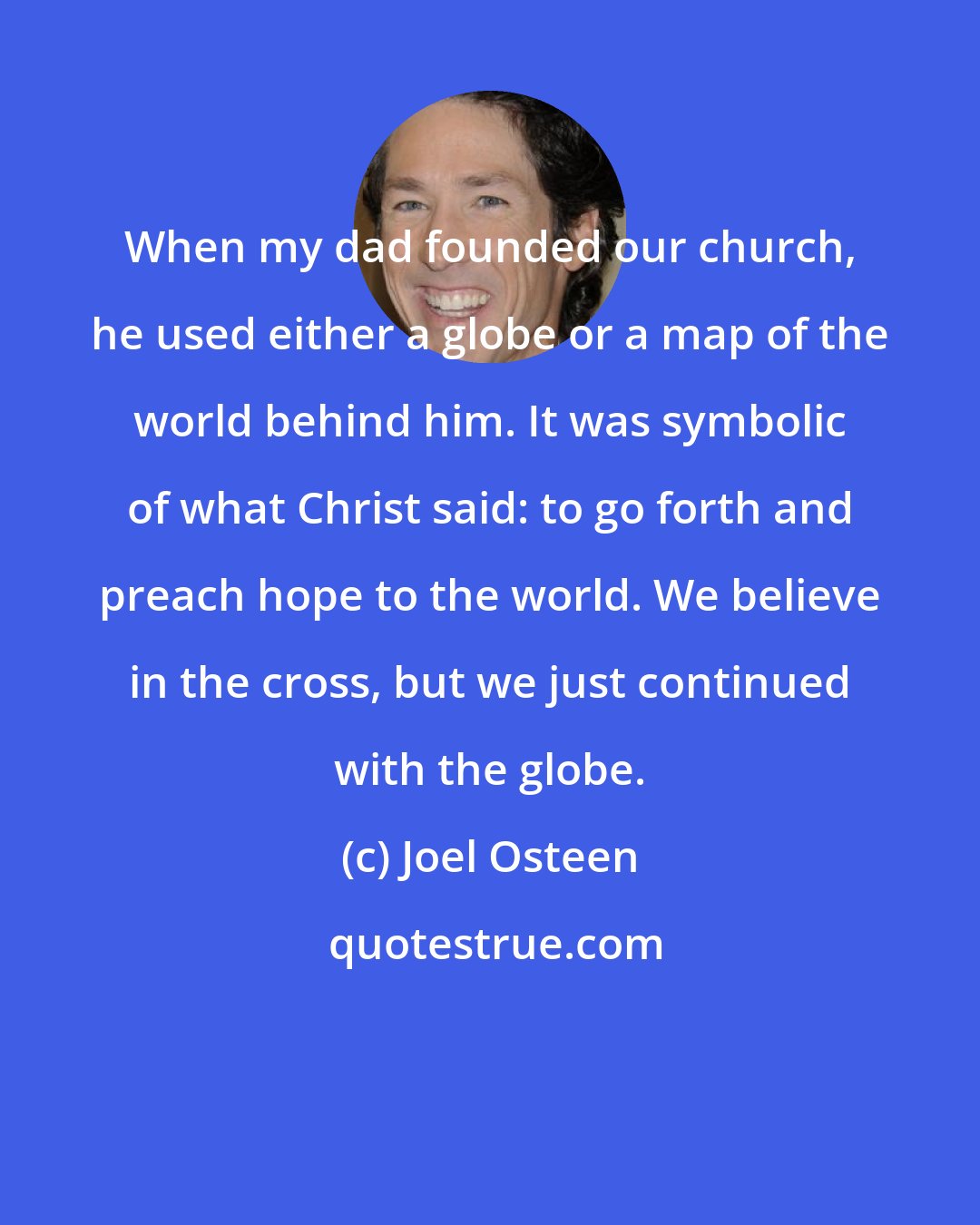 Joel Osteen: When my dad founded our church, he used either a globe or a map of the world behind him. It was symbolic of what Christ said: to go forth and preach hope to the world. We believe in the cross, but we just continued with the globe.