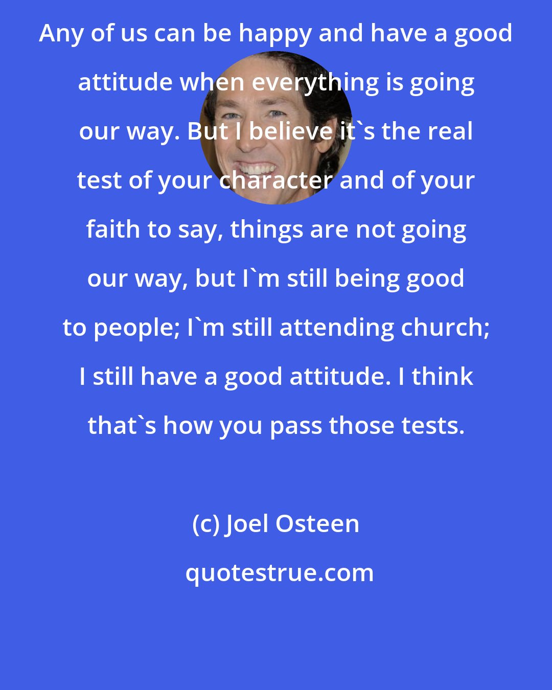 Joel Osteen: Any of us can be happy and have a good attitude when everything is going our way. But I believe it's the real test of your character and of your faith to say, things are not going our way, but I'm still being good to people; I'm still attending church; I still have a good attitude. I think that's how you pass those tests.