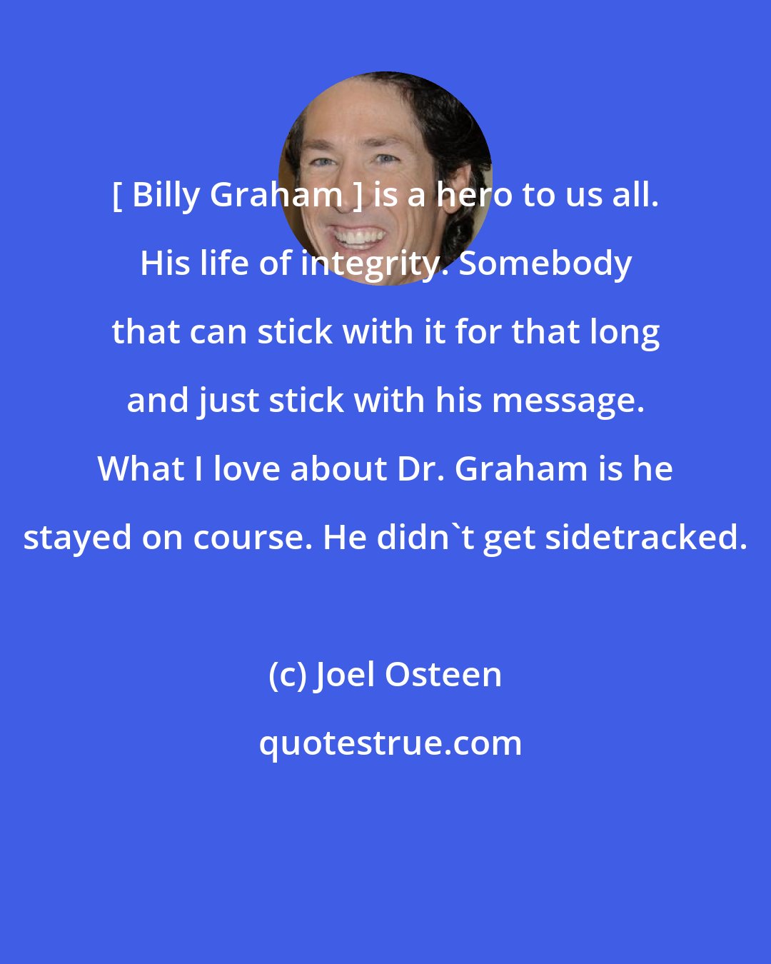 Joel Osteen: [ Billy Graham ] is a hero to us all. His life of integrity. Somebody that can stick with it for that long and just stick with his message. What I love about Dr. Graham is he stayed on course. He didn't get sidetracked.