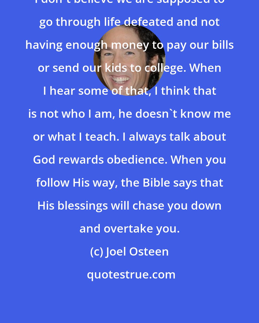 Joel Osteen: I don't believe we are supposed to go through life defeated and not having enough money to pay our bills or send our kids to college. When I hear some of that, I think that is not who I am, he doesn't know me or what I teach. I always talk about God rewards obedience. When you follow His way, the Bible says that His blessings will chase you down and overtake you.