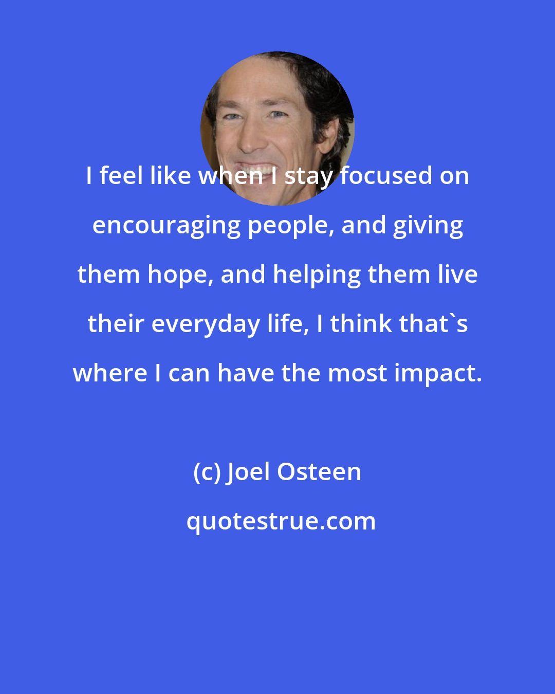 Joel Osteen: I feel like when I stay focused on encouraging people, and giving them hope, and helping them live their everyday life, I think that's where I can have the most impact.