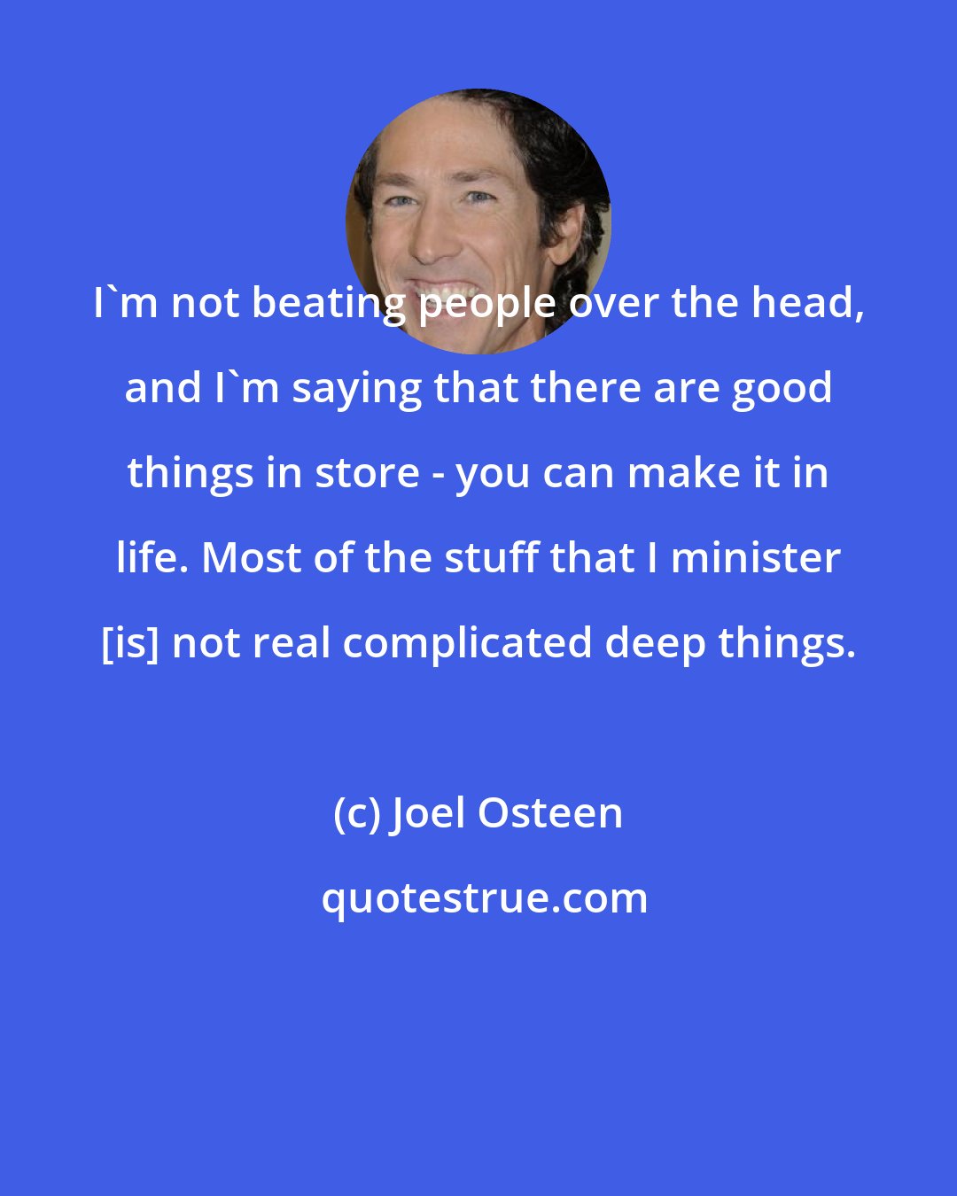 Joel Osteen: I'm not beating people over the head, and I'm saying that there are good things in store - you can make it in life. Most of the stuff that I minister [is] not real complicated deep things.