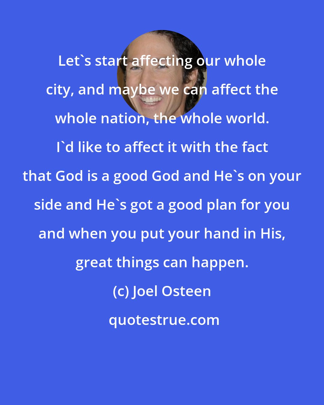 Joel Osteen: Let's start affecting our whole city, and maybe we can affect the whole nation, the whole world. I'd like to affect it with the fact that God is a good God and He's on your side and He's got a good plan for you and when you put your hand in His, great things can happen.