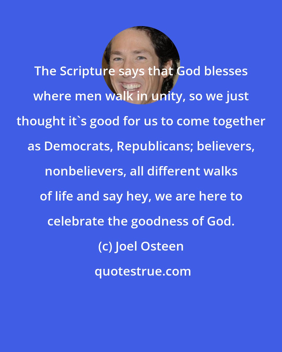 Joel Osteen: The Scripture says that God blesses where men walk in unity, so we just thought it's good for us to come together as Democrats, Republicans; believers, nonbelievers, all different walks of life and say hey, we are here to celebrate the goodness of God.