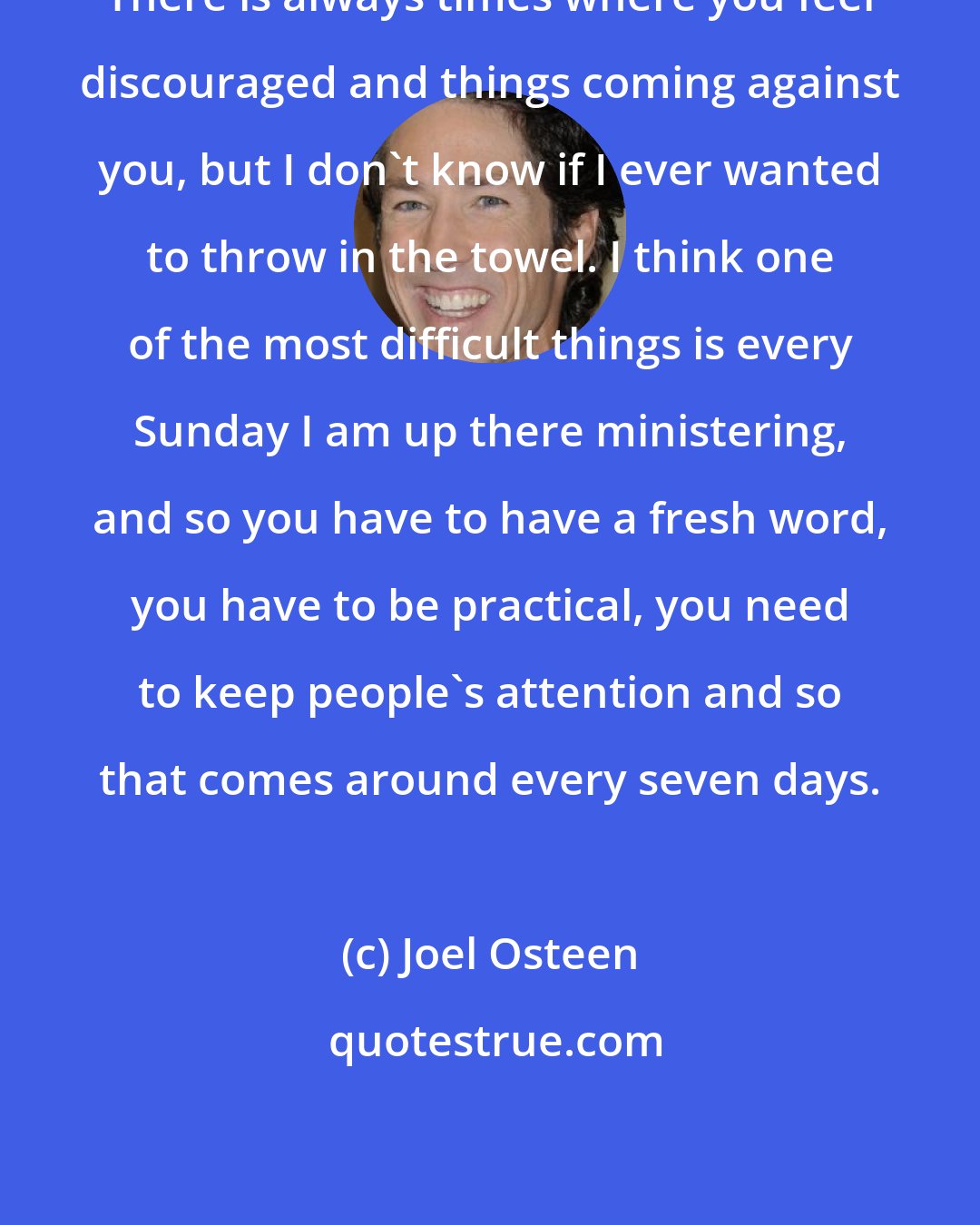 Joel Osteen: There is always times where you feel discouraged and things coming against you, but I don't know if I ever wanted to throw in the towel. I think one of the most difficult things is every Sunday I am up there ministering, and so you have to have a fresh word, you have to be practical, you need to keep people's attention and so that comes around every seven days.