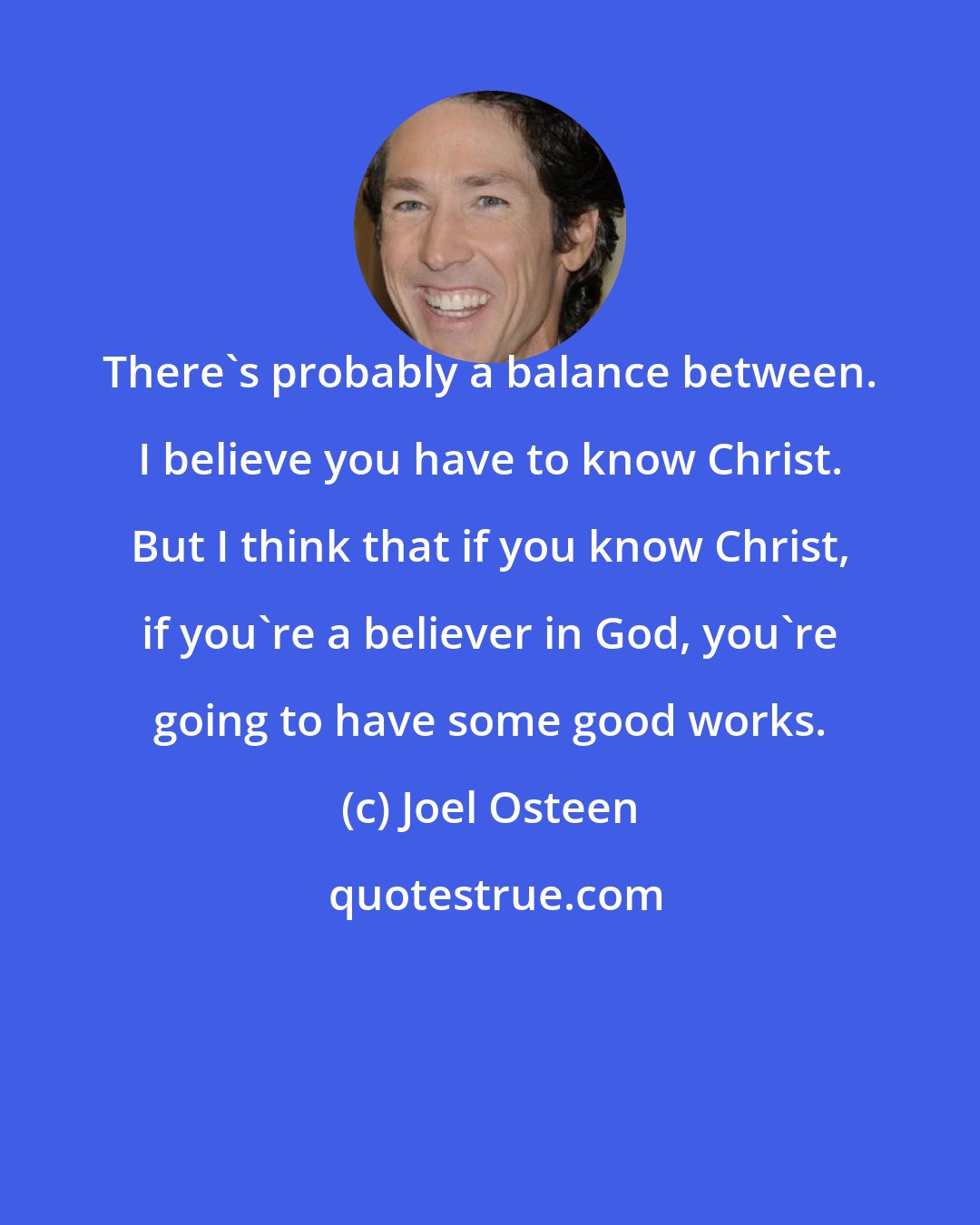 Joel Osteen: There's probably a balance between. I believe you have to know Christ. But I think that if you know Christ, if you're a believer in God, you're going to have some good works.