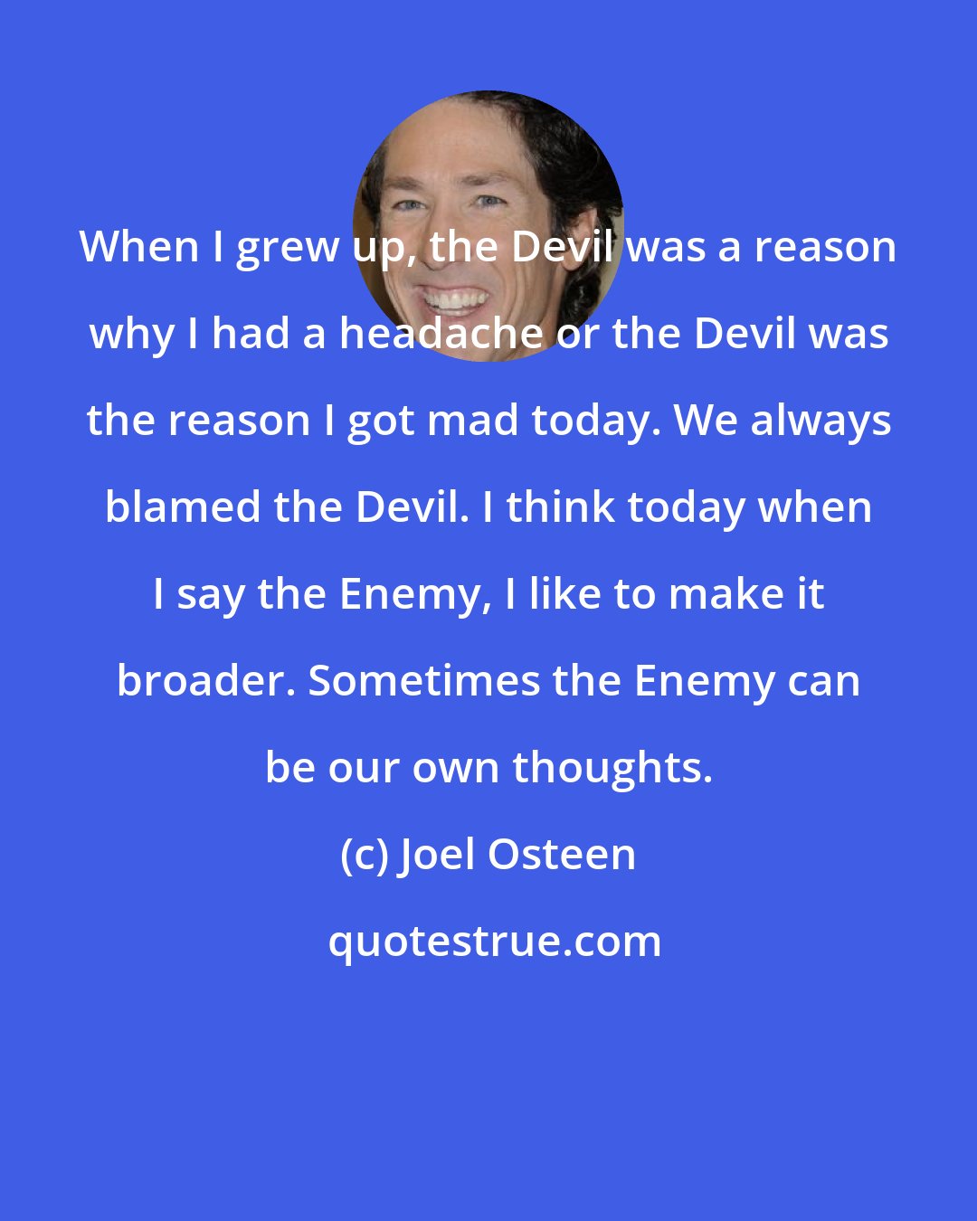 Joel Osteen: When I grew up, the Devil was a reason why I had a headache or the Devil was the reason I got mad today. We always blamed the Devil. I think today when I say the Enemy, I like to make it broader. Sometimes the Enemy can be our own thoughts.