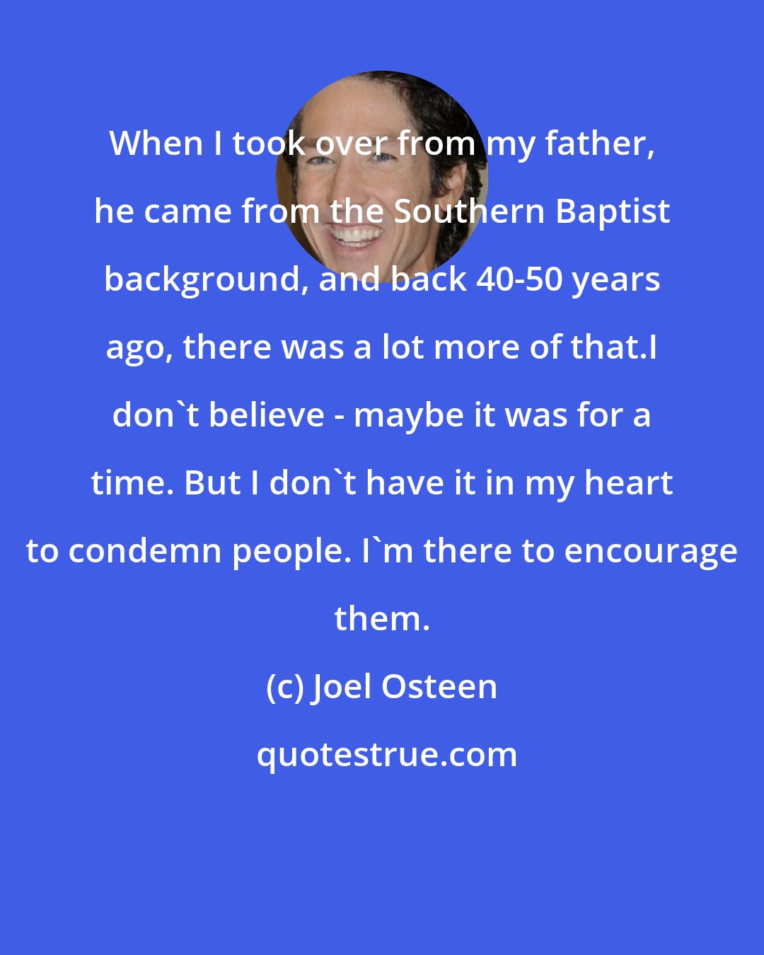 Joel Osteen: When I took over from my father, he came from the Southern Baptist background, and back 40-50 years ago, there was a lot more of that.I don't believe - maybe it was for a time. But I don't have it in my heart to condemn people. I'm there to encourage them.