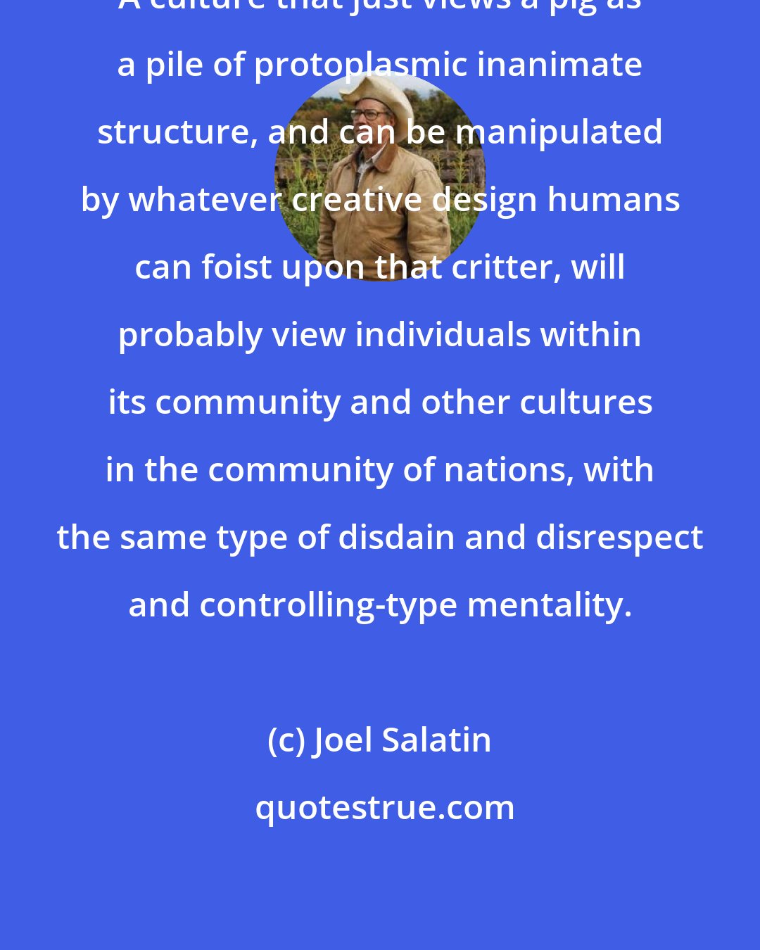 Joel Salatin: A culture that just views a pig as a pile of protoplasmic inanimate structure, and can be manipulated by whatever creative design humans can foist upon that critter, will probably view individuals within its community and other cultures in the community of nations, with the same type of disdain and disrespect and controlling-type mentality.