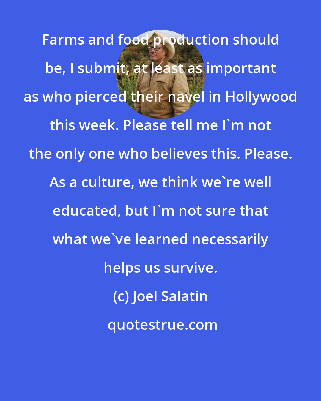 Joel Salatin: Farms and food production should be, I submit, at least as important as who pierced their navel in Hollywood this week. Please tell me I'm not the only one who believes this. Please. As a culture, we think we're well educated, but I'm not sure that what we've learned necessarily helps us survive.