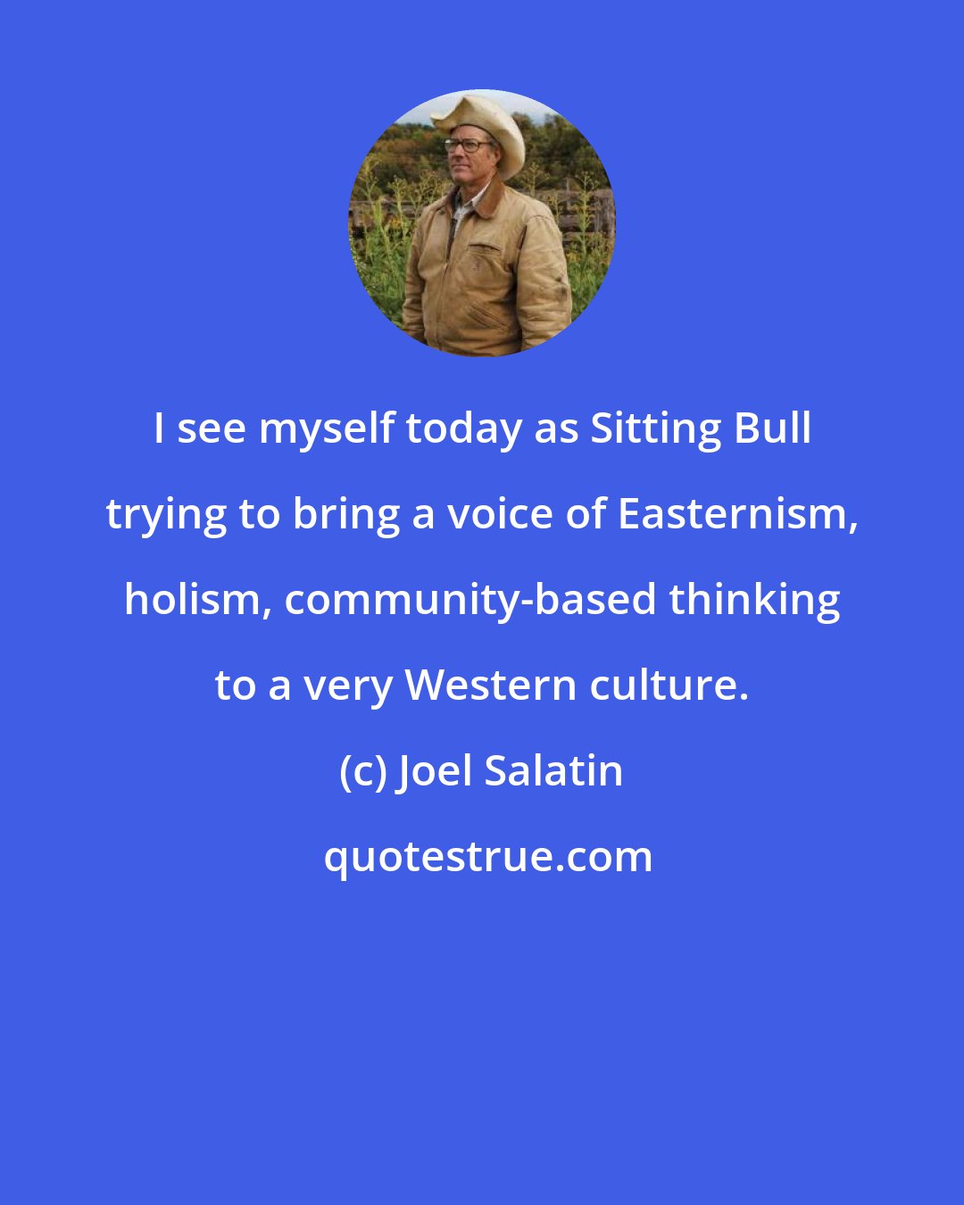 Joel Salatin: I see myself today as Sitting Bull trying to bring a voice of Easternism, holism, community-based thinking to a very Western culture.