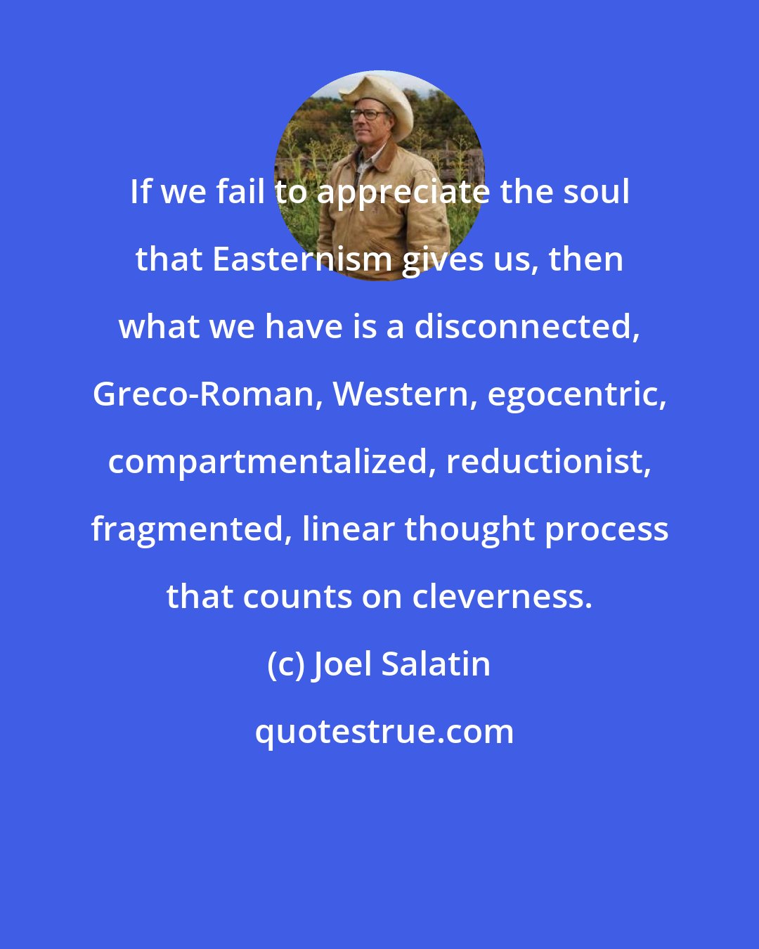 Joel Salatin: If we fail to appreciate the soul that Easternism gives us, then what we have is a disconnected, Greco-Roman, Western, egocentric, compartmentalized, reductionist, fragmented, linear thought process that counts on cleverness.