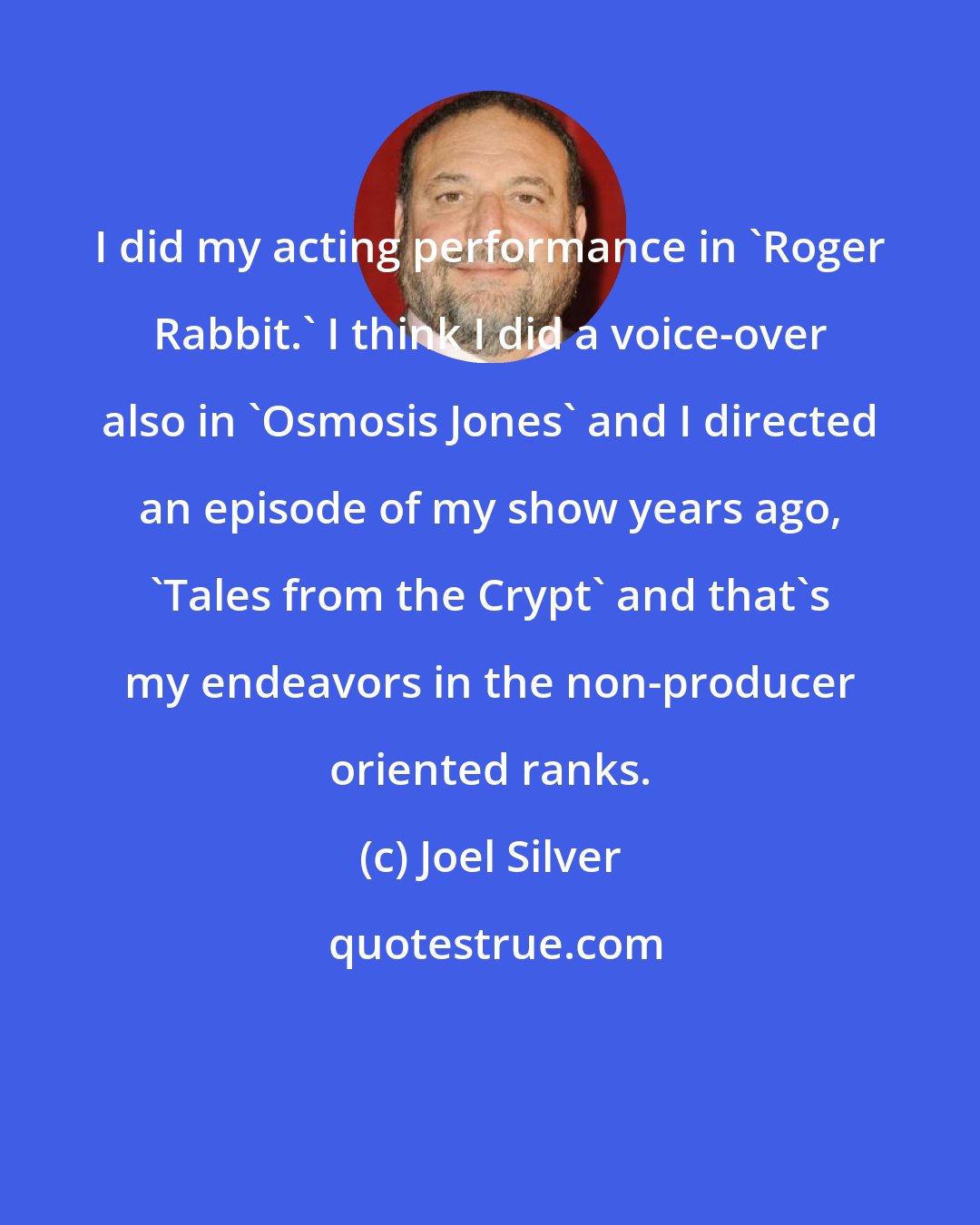 Joel Silver: I did my acting performance in 'Roger Rabbit.' I think I did a voice-over also in 'Osmosis Jones' and I directed an episode of my show years ago, 'Tales from the Crypt' and that's my endeavors in the non-producer oriented ranks.