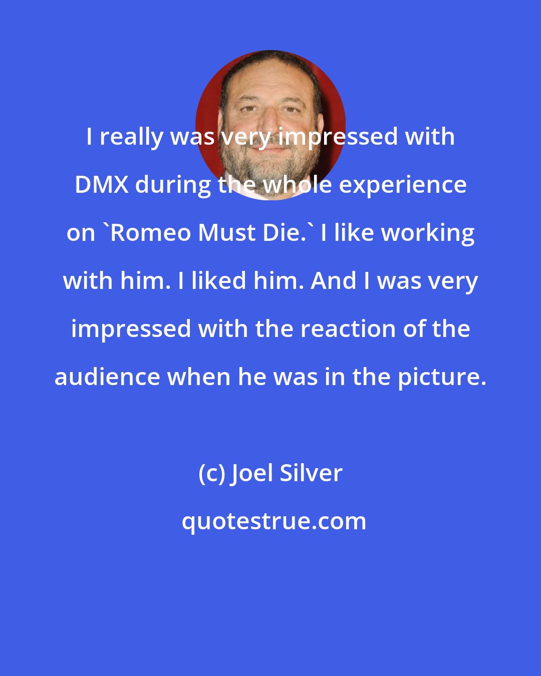 Joel Silver: I really was very impressed with DMX during the whole experience on 'Romeo Must Die.' I like working with him. I liked him. And I was very impressed with the reaction of the audience when he was in the picture.