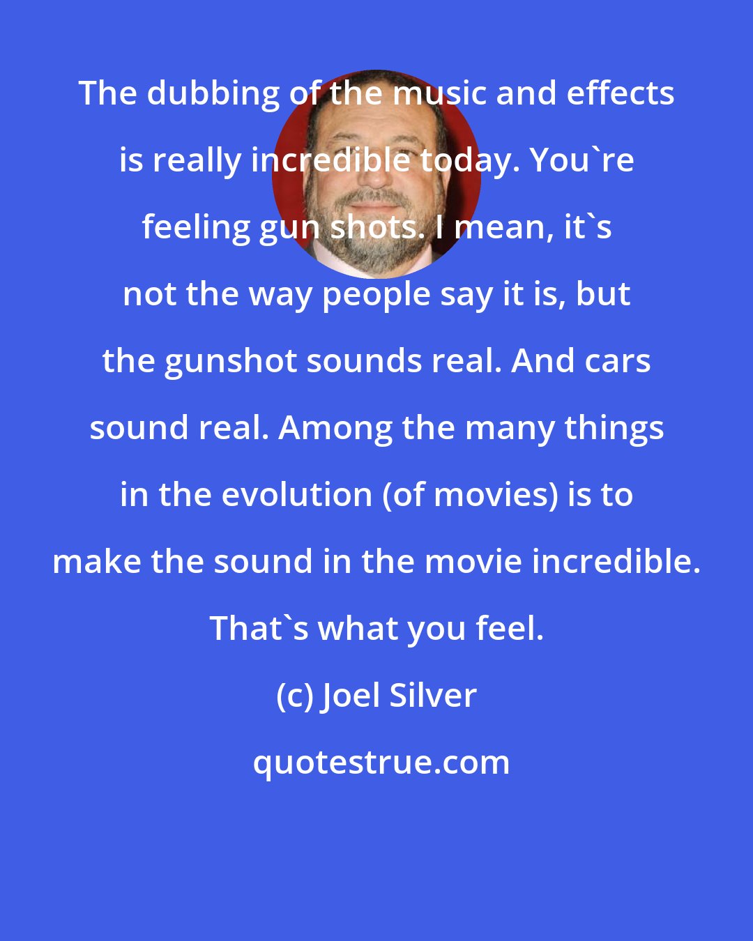 Joel Silver: The dubbing of the music and effects is really incredible today. You're feeling gun shots. I mean, it's not the way people say it is, but the gunshot sounds real. And cars sound real. Among the many things in the evolution (of movies) is to make the sound in the movie incredible. That's what you feel.