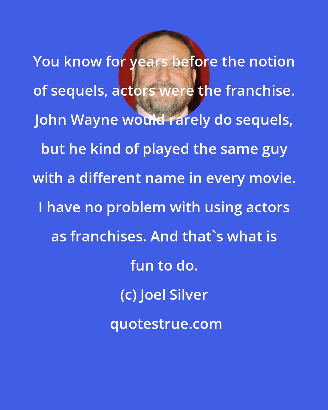 Joel Silver: You know for years before the notion of sequels, actors were the franchise. John Wayne would rarely do sequels, but he kind of played the same guy with a different name in every movie. I have no problem with using actors as franchises. And that's what is fun to do.