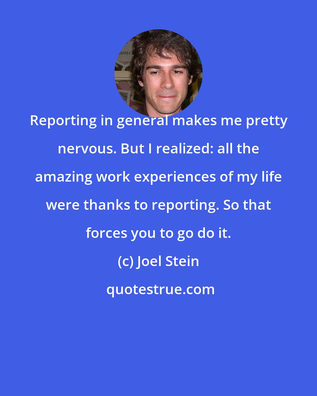 Joel Stein: Reporting in general makes me pretty nervous. But I realized: all the amazing work experiences of my life were thanks to reporting. So that forces you to go do it.