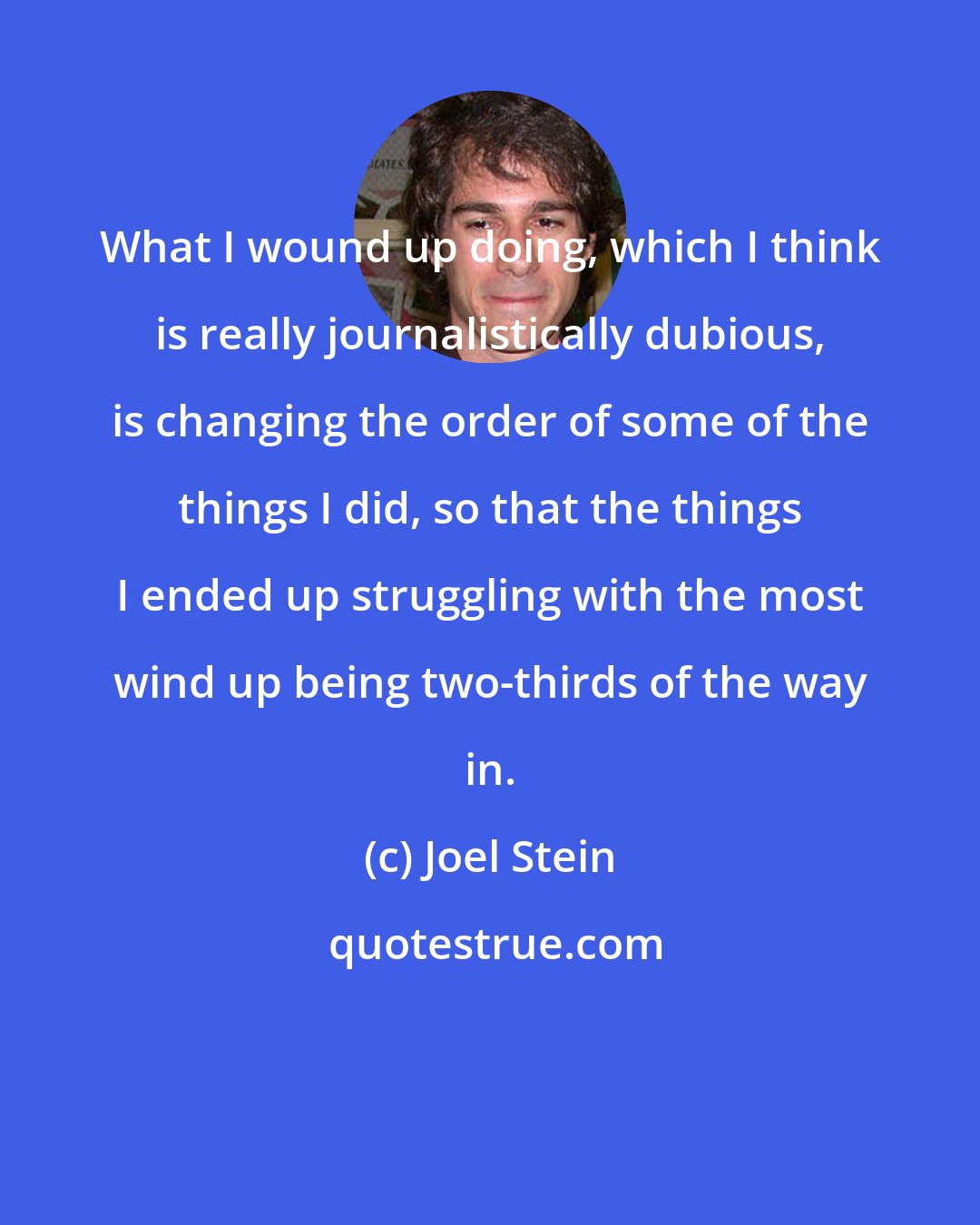 Joel Stein: What I wound up doing, which I think is really journalistically dubious, is changing the order of some of the things I did, so that the things I ended up struggling with the most wind up being two-thirds of the way in.