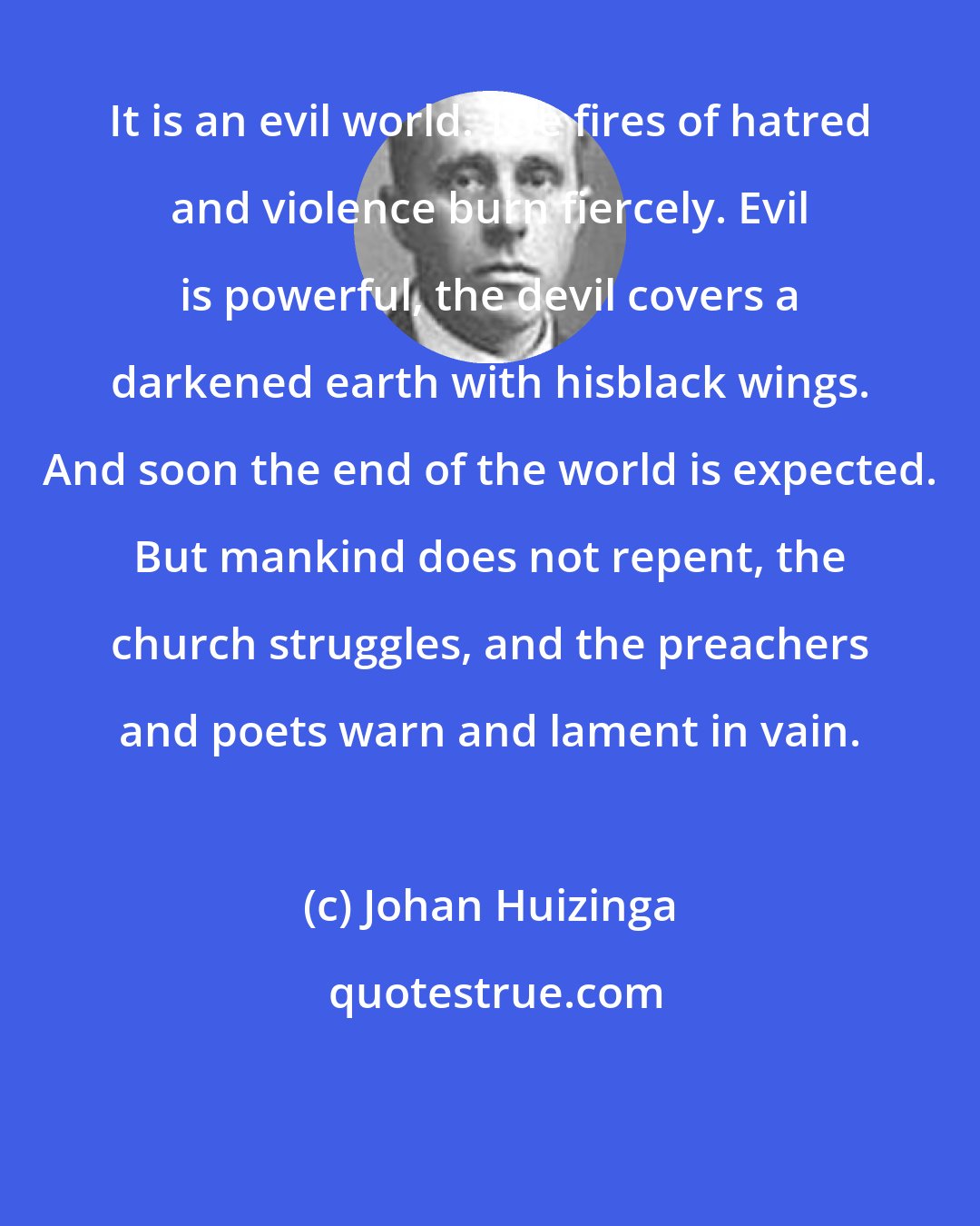 Johan Huizinga: It is an evil world. The fires of hatred and violence burn fiercely. Evil is powerful, the devil covers a darkened earth with hisblack wings. And soon the end of the world is expected. But mankind does not repent, the church struggles, and the preachers and poets warn and lament in vain.