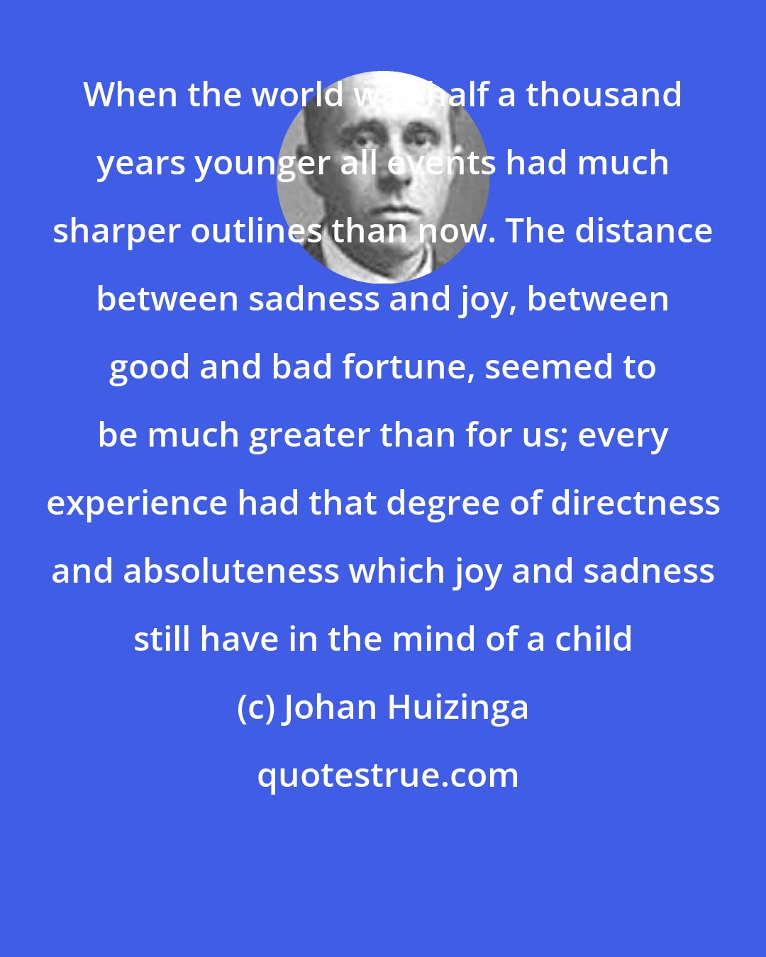 Johan Huizinga: When the world was half a thousand years younger all events had much sharper outlines than now. The distance between sadness and joy, between good and bad fortune, seemed to be much greater than for us; every experience had that degree of directness and absoluteness which joy and sadness still have in the mind of a child