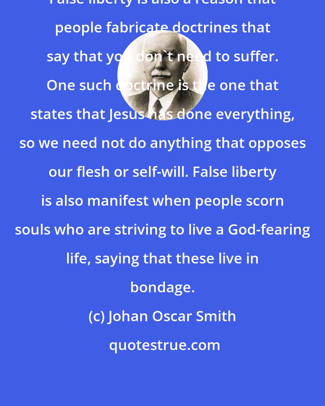 Johan Oscar Smith: False liberty is also a reason that people fabricate doctrines that say that you don't need to suffer. One such doctrine is the one that states that Jesus has done everything, so we need not do anything that opposes our flesh or self-will. False liberty is also manifest when people scorn souls who are striving to live a God-fearing life, saying that these live in bondage.