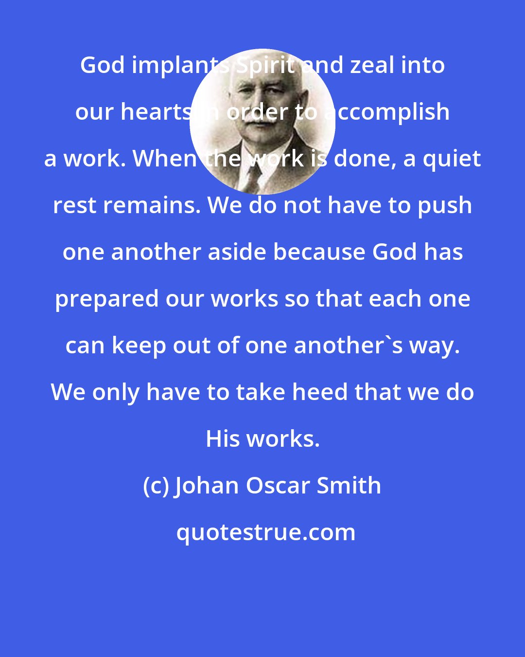 Johan Oscar Smith: God implants Spirit and zeal into our hearts in order to accomplish a work. When the work is done, a quiet rest remains. We do not have to push one another aside because God has prepared our works so that each one can keep out of one another's way. We only have to take heed that we do His works.