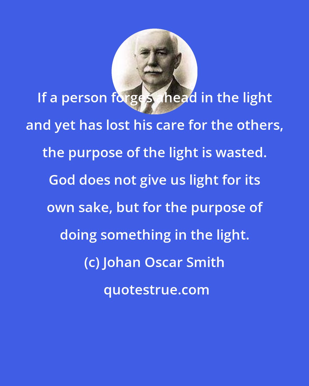 Johan Oscar Smith: If a person forges ahead in the light and yet has lost his care for the others, the purpose of the light is wasted. God does not give us light for its own sake, but for the purpose of doing something in the light.