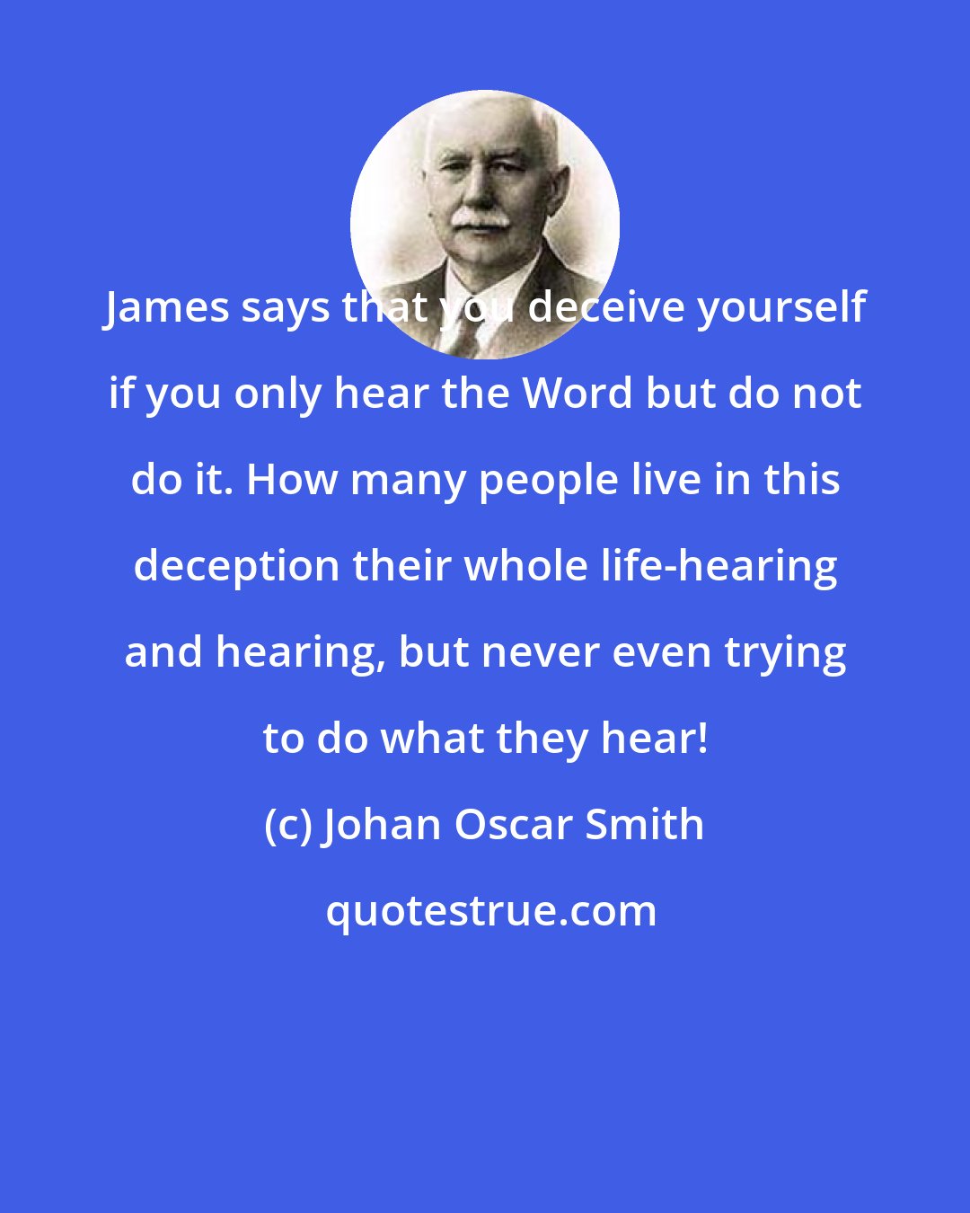 Johan Oscar Smith: James says that you deceive yourself if you only hear the Word but do not do it. How many people live in this deception their whole life-hearing and hearing, but never even trying to do what they hear!