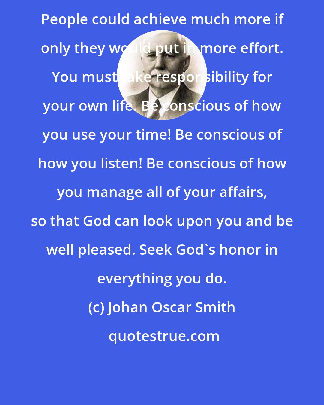 Johan Oscar Smith: People could achieve much more if only they would put in more effort. You must take responsibility for your own life. Be conscious of how you use your time! Be conscious of how you listen! Be conscious of how you manage all of your affairs, so that God can look upon you and be well pleased. Seek God's honor in everything you do.