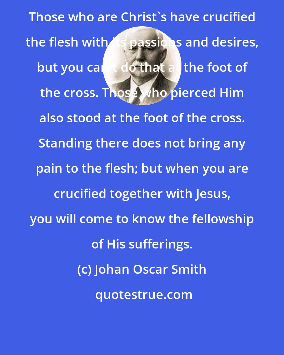 Johan Oscar Smith: Those who are Christ's have crucified the flesh with its passions and desires, but you can't do that at the foot of the cross. Those who pierced Him also stood at the foot of the cross. Standing there does not bring any pain to the flesh; but when you are crucified together with Jesus, you will come to know the fellowship of His sufferings.