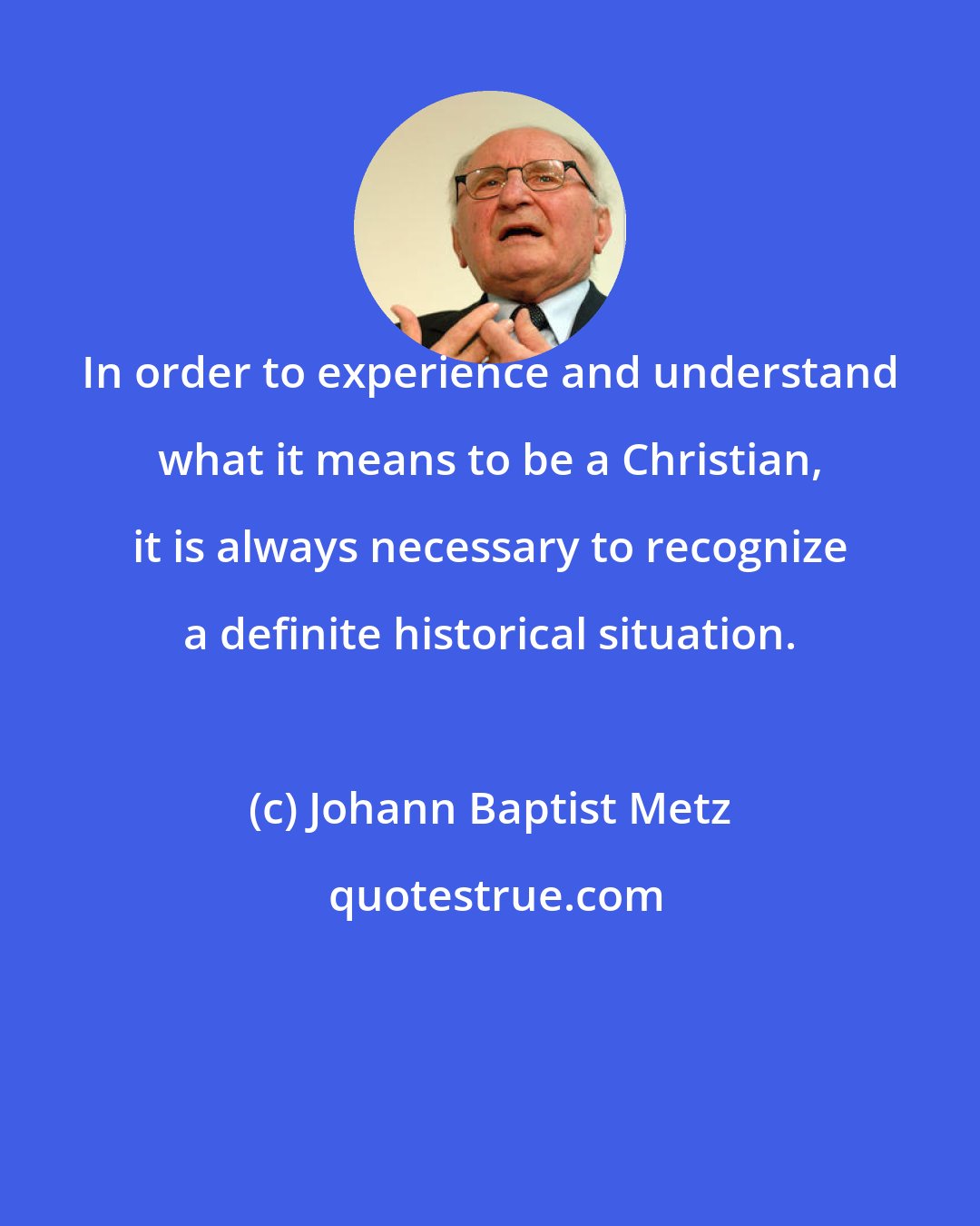 Johann Baptist Metz: In order to experience and understand what it means to be a Christian, it is always necessary to recognize a definite historical situation.