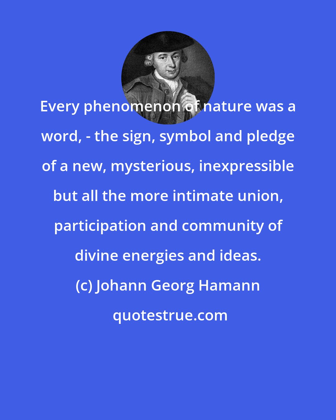 Johann Georg Hamann: Every phenomenon of nature was a word, - the sign, symbol and pledge of a new, mysterious, inexpressible but all the more intimate union, participation and community of divine energies and ideas.