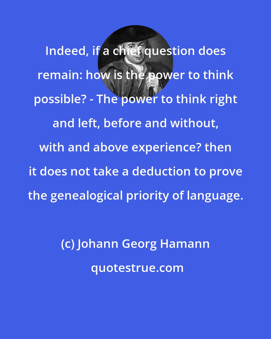 Johann Georg Hamann: Indeed, if a chief question does remain: how is the power to think possible? - The power to think right and left, before and without, with and above experience? then it does not take a deduction to prove the genealogical priority of language.