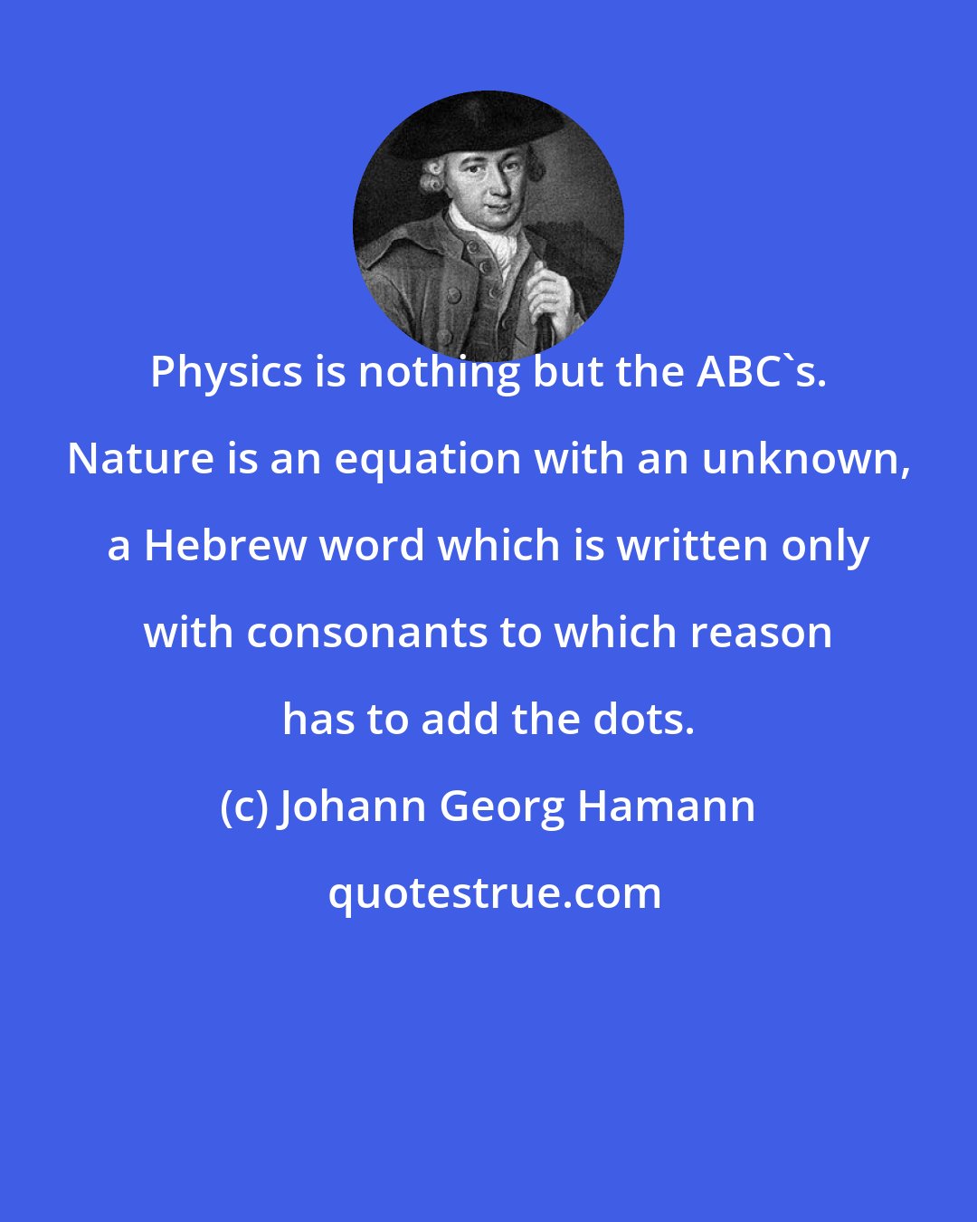 Johann Georg Hamann: Physics is nothing but the ABC's. Nature is an equation with an unknown, a Hebrew word which is written only with consonants to which reason has to add the dots.