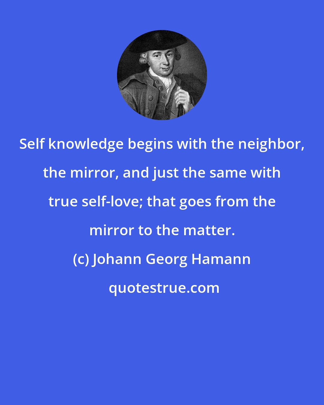 Johann Georg Hamann: Self knowledge begins with the neighbor, the mirror, and just the same with true self-love; that goes from the mirror to the matter.