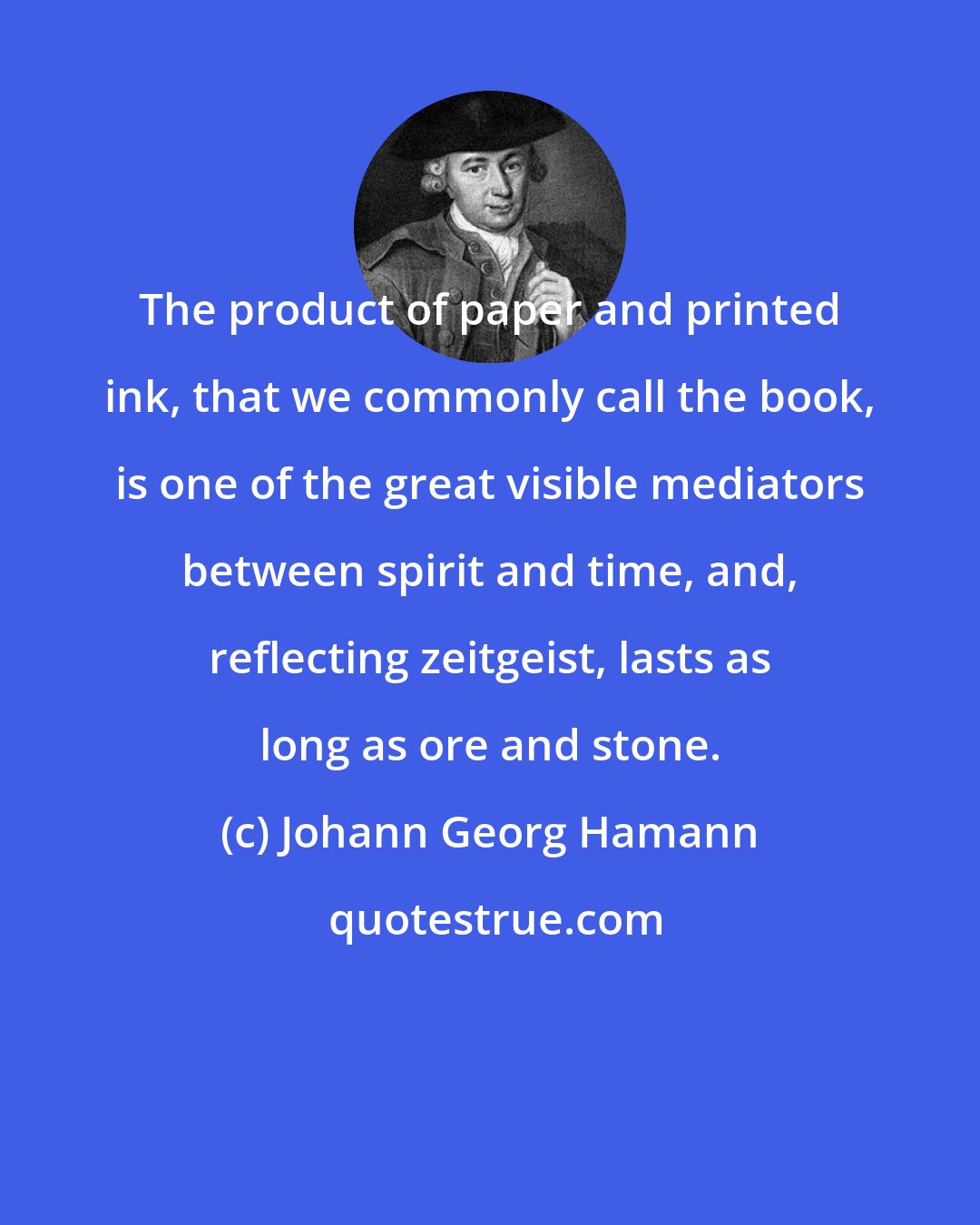 Johann Georg Hamann: The product of paper and printed ink, that we commonly call the book, is one of the great visible mediators between spirit and time, and, reflecting zeitgeist, lasts as long as ore and stone.