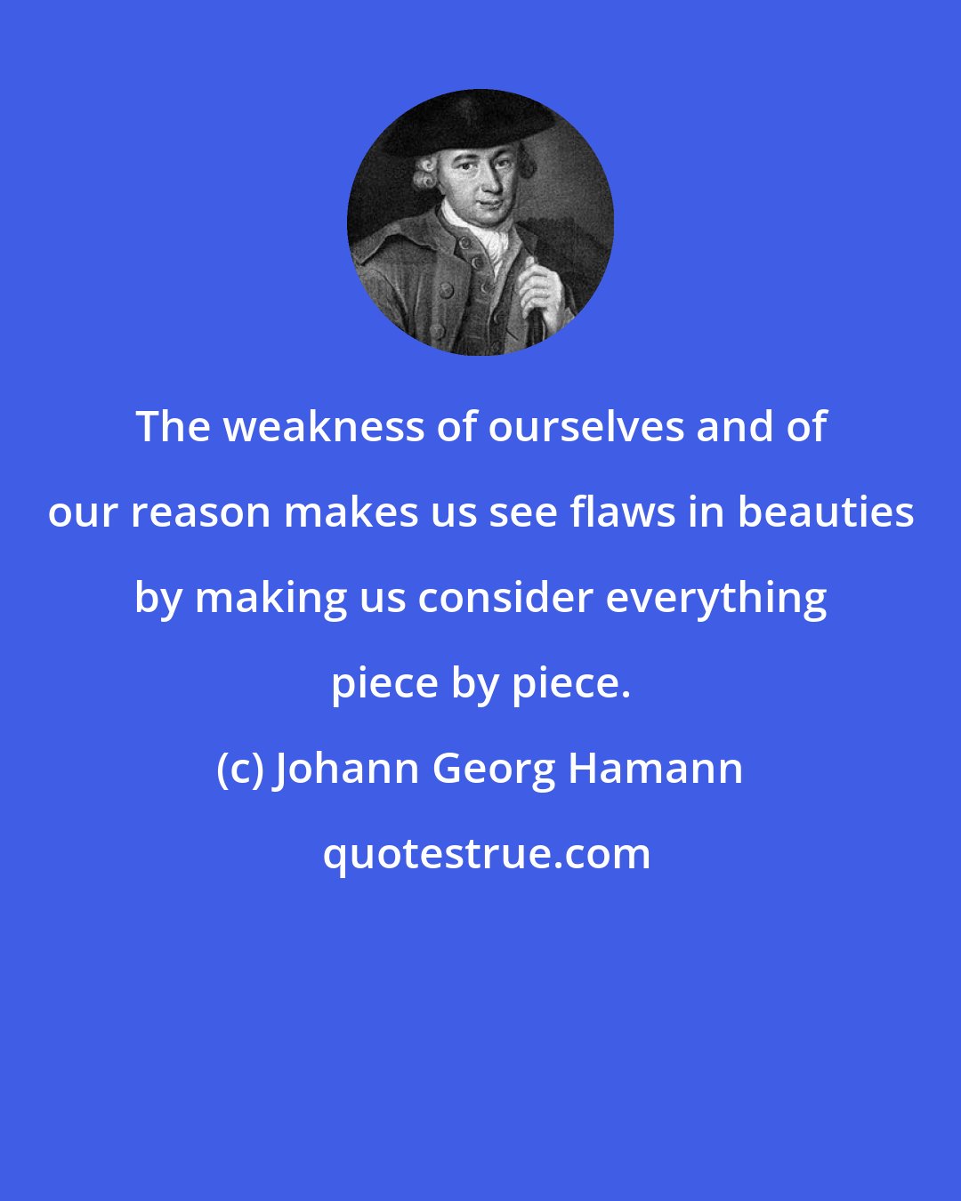 Johann Georg Hamann: The weakness of ourselves and of our reason makes us see flaws in beauties by making us consider everything piece by piece.