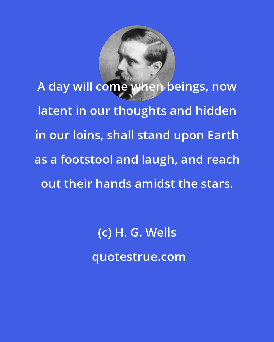 H. G. Wells: A day will come when beings, now latent in our thoughts and hidden in our loins, shall stand upon Earth as a footstool and laugh, and reach out their hands amidst the stars.