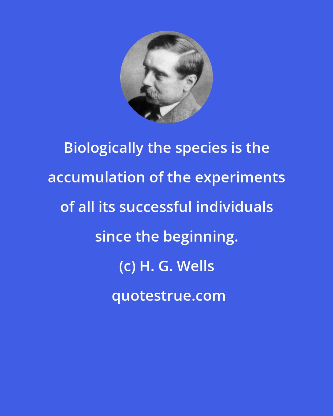 H. G. Wells: Biologically the species is the accumulation of the experiments of all its successful individuals since the beginning.