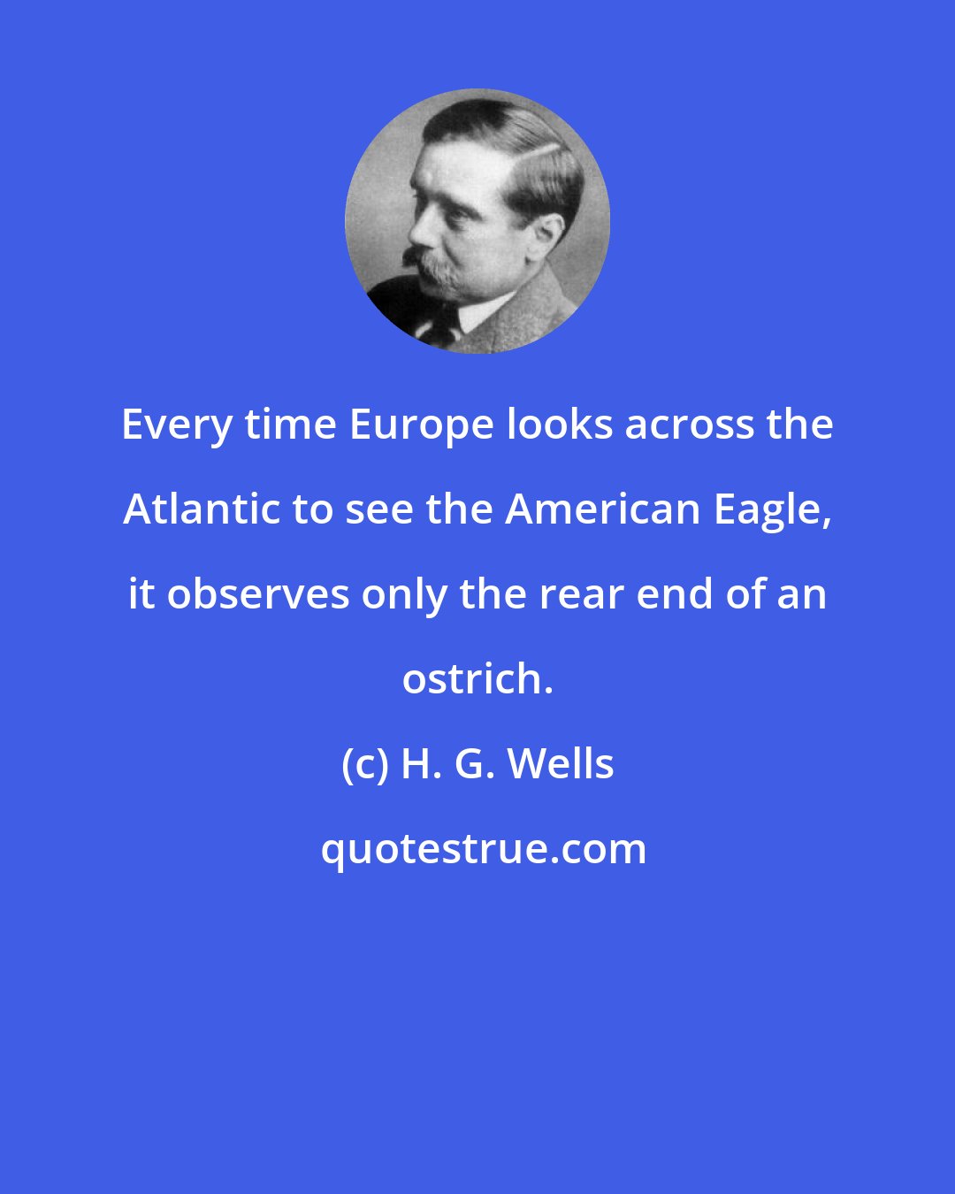 H. G. Wells: Every time Europe looks across the Atlantic to see the American Eagle, it observes only the rear end of an ostrich.