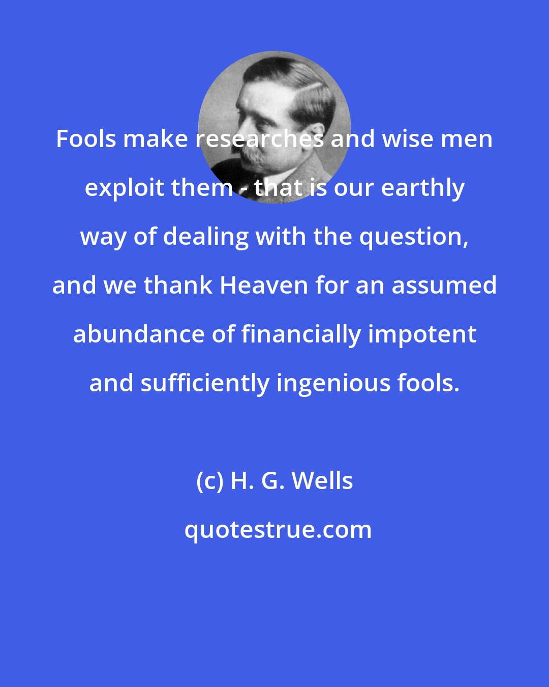 H. G. Wells: Fools make researches and wise men exploit them - that is our earthly way of dealing with the question, and we thank Heaven for an assumed abundance of financially impotent and sufficiently ingenious fools.