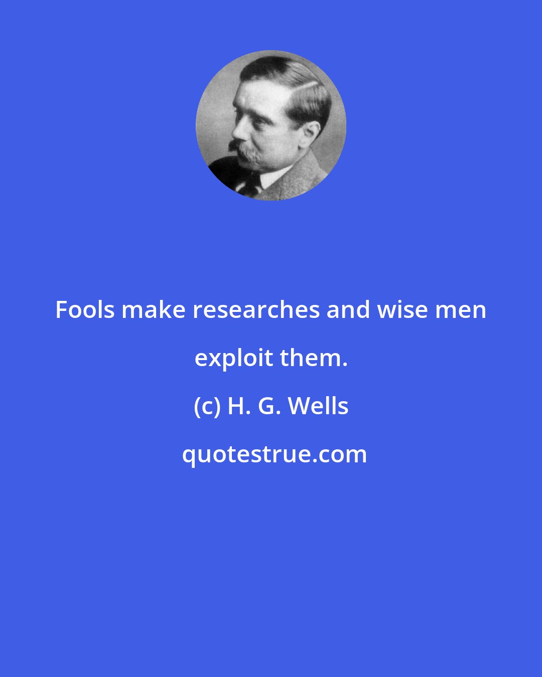 H. G. Wells: Fools make researches and wise men exploit them.