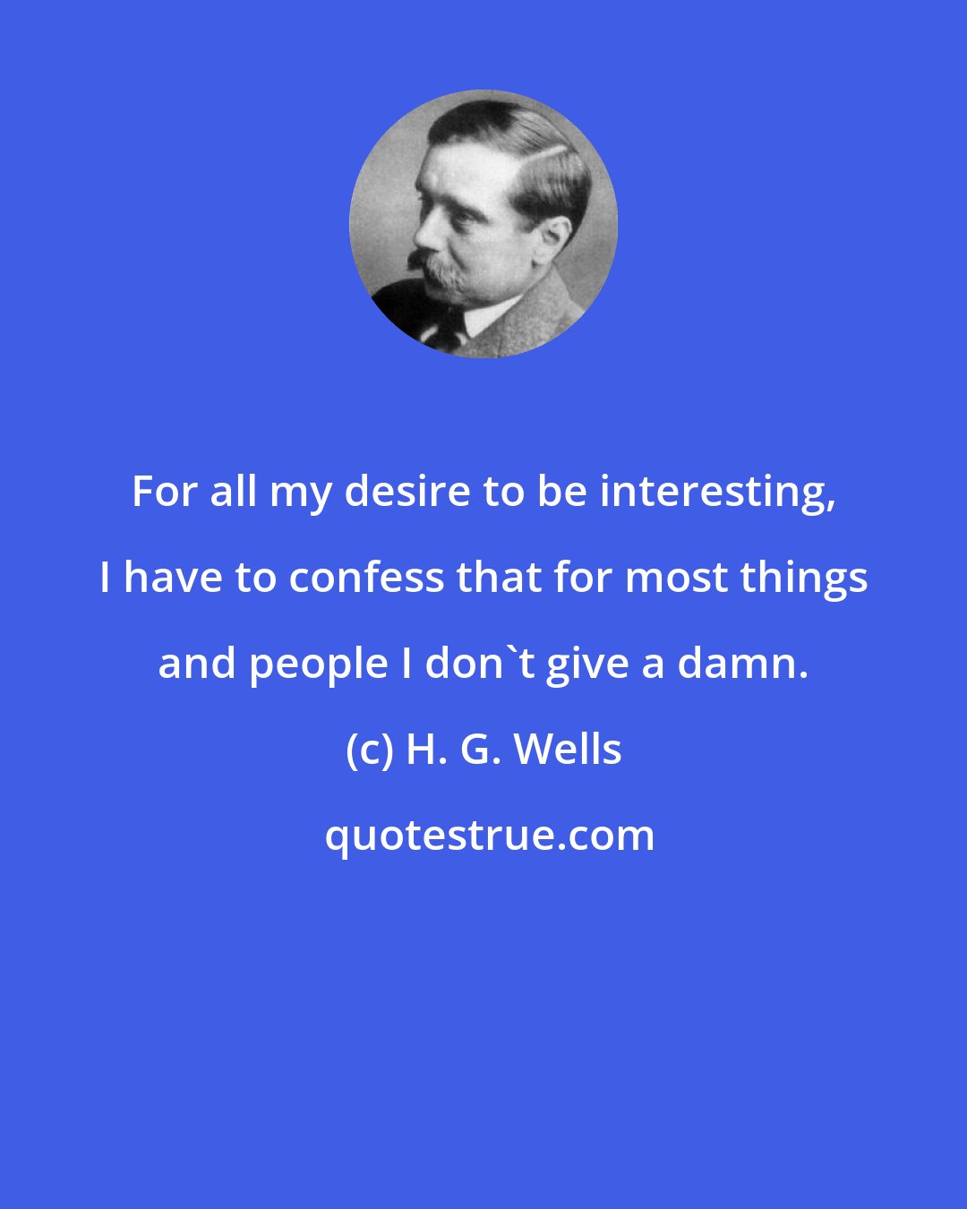 H. G. Wells: For all my desire to be interesting, I have to confess that for most things and people I don't give a damn.